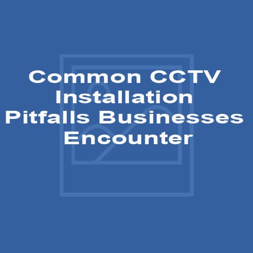 Common CCTV Installation Pitfalls Businesses Encounter